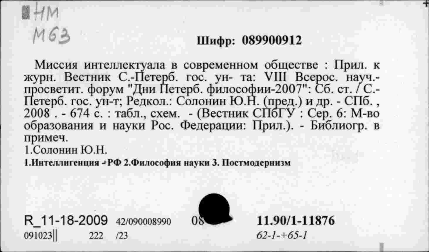 ﻿
Шифр: 089900912
Миссия интеллектуала в современном обществе : Прил. к журн. Вестник С.-Петерб. гос. ун- та: VIII Всерос. науч,-ппосветит. форум "Дни Петерб. философии-2007": Сб. ст. / С.-Петерб. гос. ун-т; Редкол.: Солонин Ю.Н. (пред.) и др. - СПб. , 2008 . - 674 с. : табл., схем. - (Вестник СПбГУ : Сер. 6: М-во образования и науки Рос. Федерации: Прил.). - Библиогр. в примеч.
1.Солонин Ю.Н.
1.Интеллигениия -»РФ 2.Философия науки 3. Постмодернизм
И_11-18-2009 42/090008990
091023Ц	222 /23
11.90/1-11876
62-1-+65-1